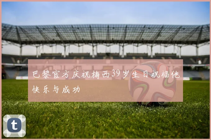 巴黎官方庆祝梅西39岁生日祝福他快乐与成功