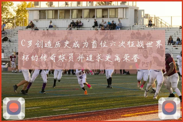 C罗创造历史成为首位六次征战世界杯的传奇球员并追求更高荣誉