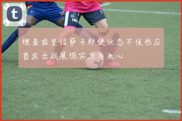 理查兹坚信萨卡即使状态不佳也应首发出战展现实力与决心