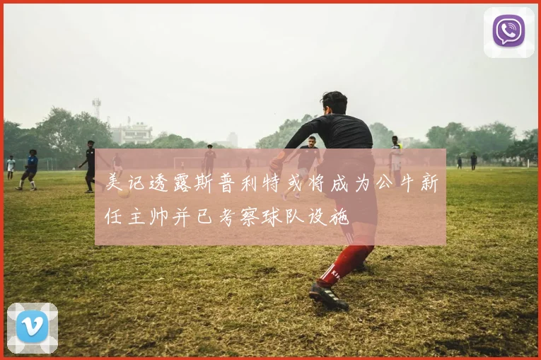 美记透露斯普利特或将成为公牛新任主帅并已考察球队设施