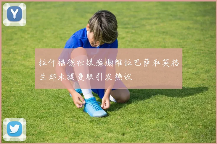 拉什福德社媒感谢维拉巴萨和英格兰却未提曼联引发热议