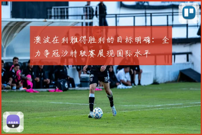 澳波在利雅得胜利的目标明确：全力争冠沙特联赛展现国际水平