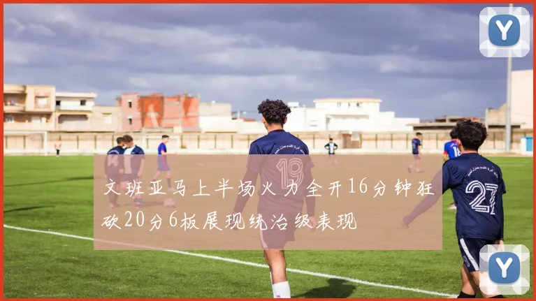文班亚马上半场火力全开16分钟狂砍20分6板展现统治级表现