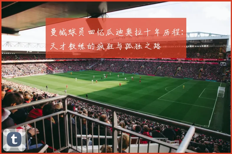 曼城球员回忆瓜迪奥拉十年历程：天才教练的疯狂与孤独之路