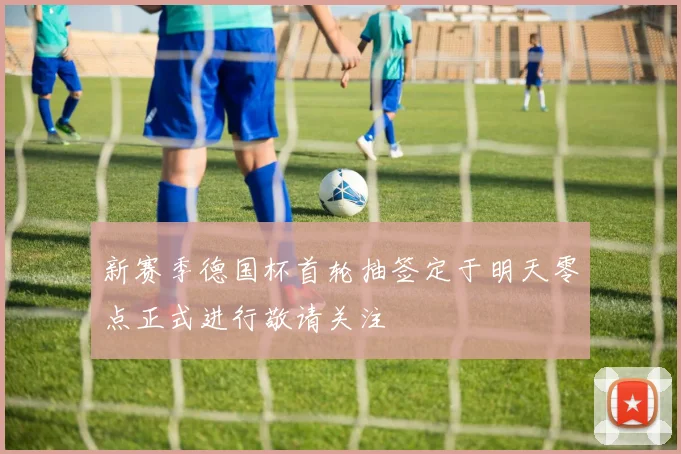 新赛季德国杯首轮抽签定于明天零点正式进行敬请关注