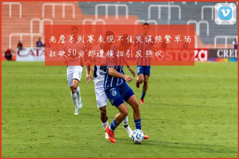 老詹系列赛表现不佳失误频繁单场狂砍50分却遭横扫引发热议