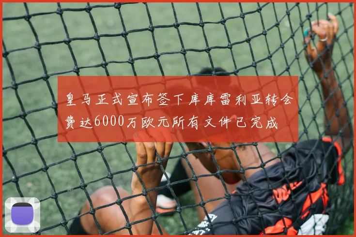 皇马正式宣布签下库库雷利亚转会费达6000万欧元所有文件已完成