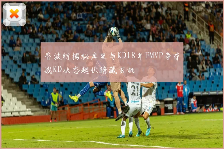 香波特揭秘库里与KD18年FMVP争夺战KD状态起伏暗藏玄机