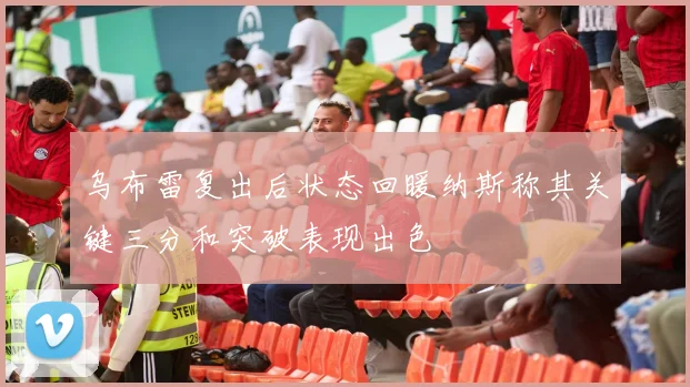 乌布雷复出后状态回暖纳斯称其关键三分和突破表现出色