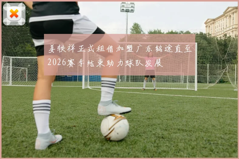 姜轶祥正式租借加盟广东铭途直至2026赛季结束助力球队发展