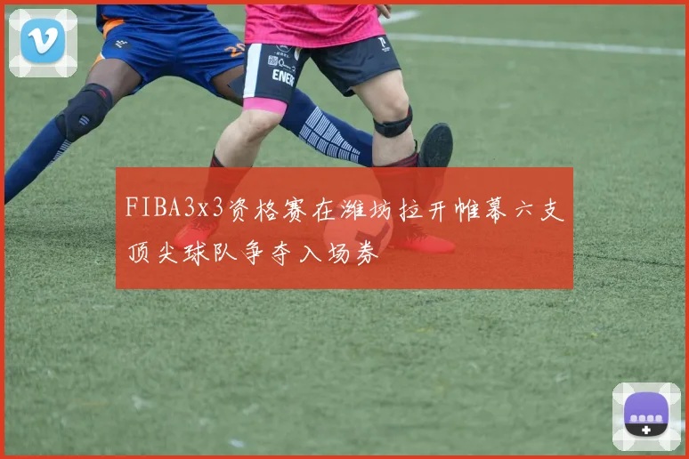 FIBA3x3资格赛在潍坊拉开帷幕六支顶尖球队争夺入场券
