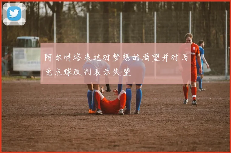阿尔特塔表达对梦想的渴望并对马竞点球改判表示失望