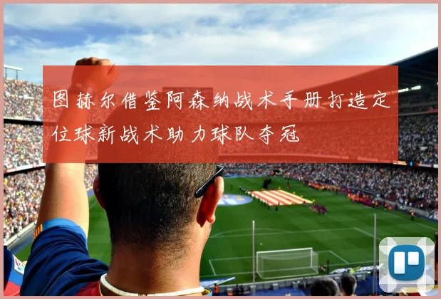 图赫尔借鉴阿森纳战术手册打造定位球新战术助力球队夺冠