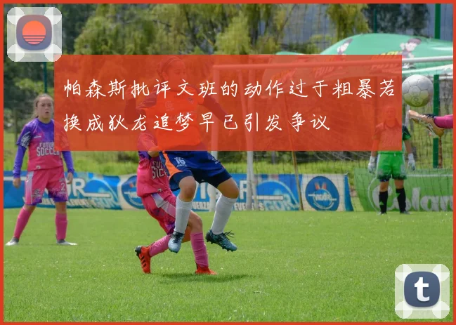 帕森斯批评文班的动作过于粗暴若换成狄龙追梦早已引发争议