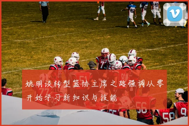 姚明谈转型篮协主席之路强调从零开始学习新知识与技能